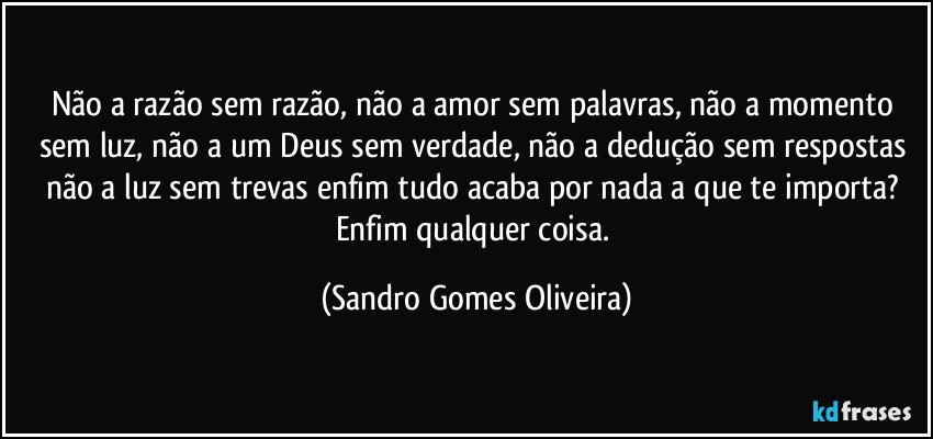 Não a razão sem razão, não a amor sem palavras, não a momento sem luz, não a um Deus sem verdade, não a dedução sem respostas não a luz sem trevas enfim tudo acaba por nada a que te importa? Enfim qualquer coisa. (Sandro Gomes Oliveira)