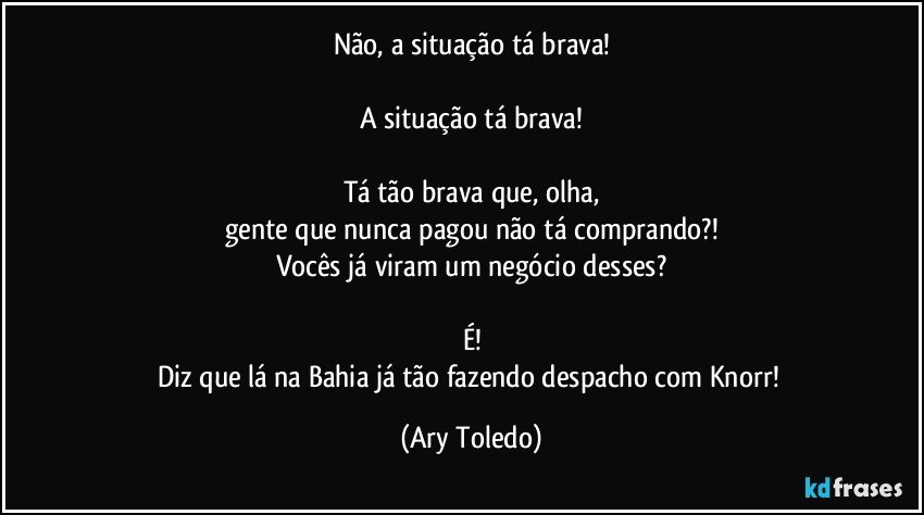 Não, a situação tá brava!

A situação tá brava!

Tá tão brava que, olha,
gente que nunca pagou não tá comprando?!
Vocês já viram um negócio desses?

É!
Diz que lá na Bahia já tão fazendo despacho com Knorr! (Ary Toledo)