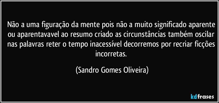 Não a uma figuração da mente pois não a muito significado aparente ou aparentavavel ao resumo criado as circunstâncias também oscilar nas palavras reter o tempo inacessível decorremos por recriar ficções incorretas. (Sandro Gomes Oliveira)