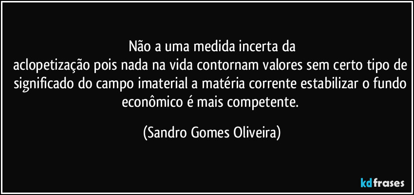 Não a uma medida incerta da
aclopetização pois nada na vida contornam valores sem certo tipo de significado do campo imaterial a matéria corrente estabilizar o fundo econômico é mais competente. (Sandro Gomes Oliveira)