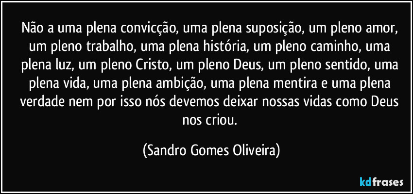 Não a uma plena convicção, uma plena suposição, um pleno amor, um pleno trabalho, uma plena história, um pleno caminho, uma plena luz, um pleno Cristo, um pleno Deus, um pleno sentido, uma plena vida, uma plena ambição, uma plena mentira e uma plena verdade nem por isso nós devemos deixar nossas vidas como Deus nos criou. (Sandro Gomes Oliveira)