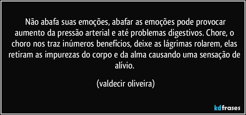 ⁠Não abafa suas emoções, abafar as emoções pode provocar aumento da pressão arterial e até problemas digestivos. Chore, o choro nos traz inúmeros benefícios, deixe as lágrimas rolarem, elas retiram as impurezas do corpo e da alma causando uma sensação de alívio. (valdecir oliveira)