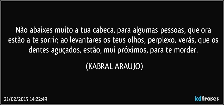 Não abaixes muito a tua cabeça, para algumas pessoas, que ora estão a te sorrir;  ao levantares os teus olhos, perplexo, verás, que os dentes aguçados, estão, mui próximos, para te morder. (KABRAL ARAUJO)