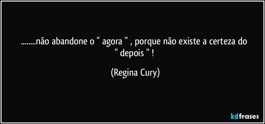 ...não  abandone o  "  agora  " , porque não existe  a certeza   do   " depois " ! (Regina Cury)