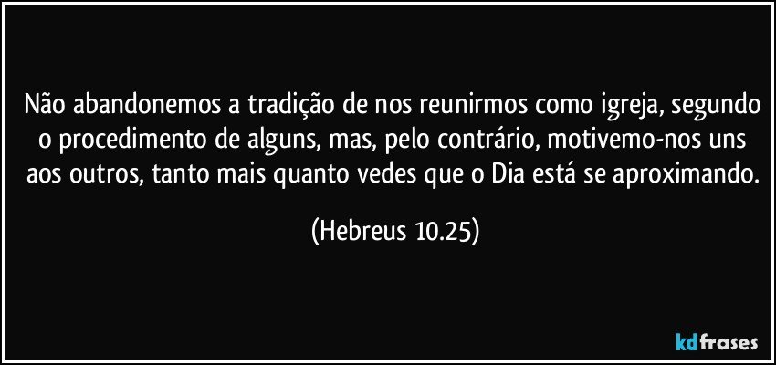 Não abandonemos a tradição de nos reunirmos como igreja, segundo o procedimento de alguns, mas, pelo contrário, motivemo-nos uns aos outros, tanto mais quanto vedes que o Dia está se aproximando. (Hebreus 10.25)