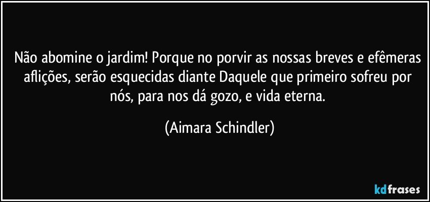 Não abomine o jardim! Porque no porvir as nossas breves e efêmeras aflições, serão esquecidas diante Daquele que primeiro sofreu por nós, para nos dá gozo, e vida eterna. (Aimara Schindler)