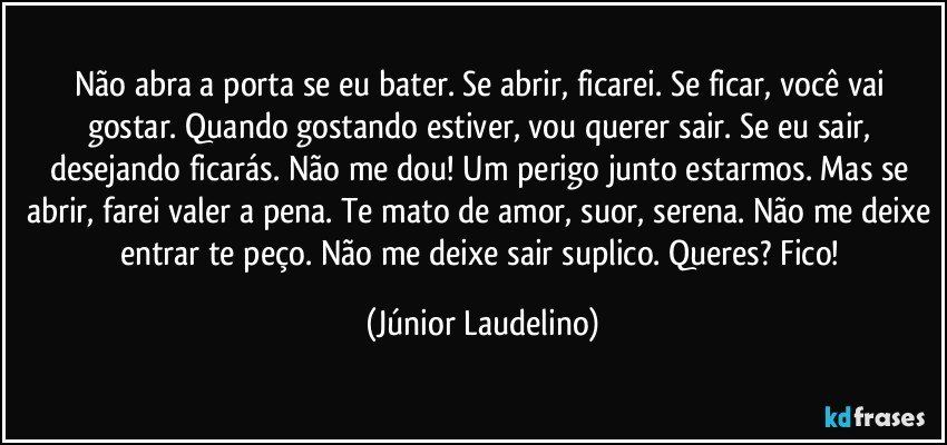 Não abra a porta se eu bater. Se abrir, ficarei. Se ficar, você vai gostar. Quando gostando estiver, vou querer sair. Se eu sair, desejando ficarás. Não me dou! Um perigo junto estarmos. Mas se abrir, farei valer a pena. Te mato de amor, suor, serena. Não me deixe entrar te peço. Não me deixe sair suplico. Queres? Fico! (Júnior Laudelino)