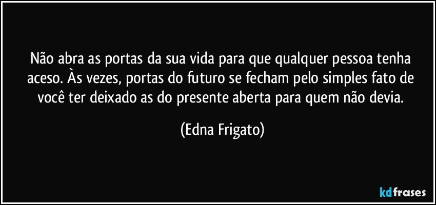 Não abra as portas da sua vida para que qualquer pessoa tenha aceso. Às vezes, portas do futuro se fecham pelo simples fato de você ter deixado as do presente aberta para quem não devia. (Edna Frigato)