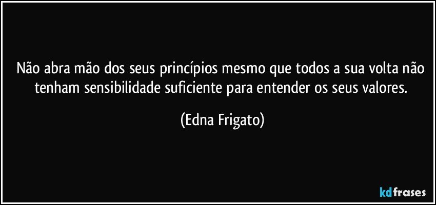 Não abra mão dos seus princípios mesmo que todos a sua volta não tenham sensibilidade suficiente para entender os seus valores. (Edna Frigato)