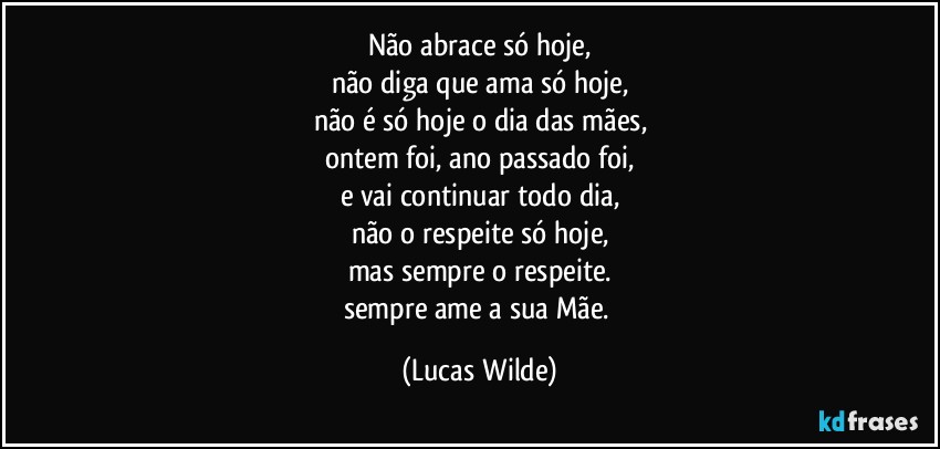 Não abrace só hoje,
não diga que ama só hoje,
não é só hoje o dia das mães,
ontem foi, ano passado foi,
e vai continuar todo dia,
não o respeite só hoje,
mas sempre o respeite.
sempre ame a sua Mãe. (Lucas Wilde)