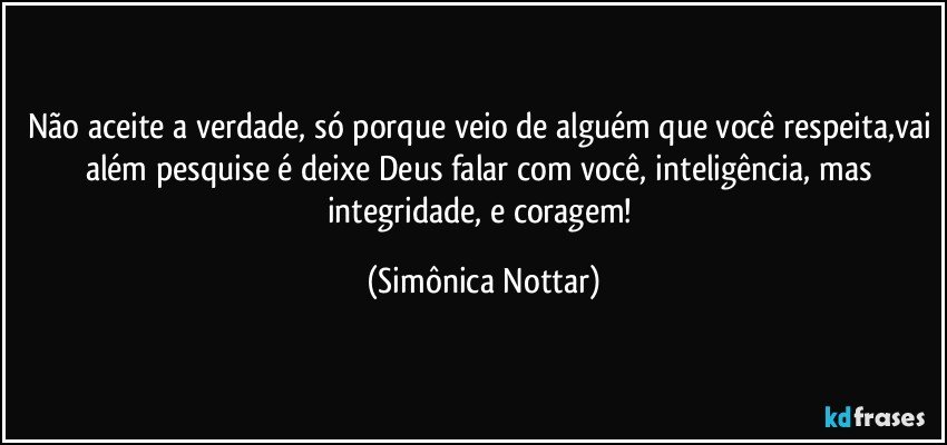 Não aceite a verdade, só porque veio de alguém que você respeita,vai além pesquise é deixe Deus falar com você, inteligência, mas integridade, e coragem! (Simônica Nottar)