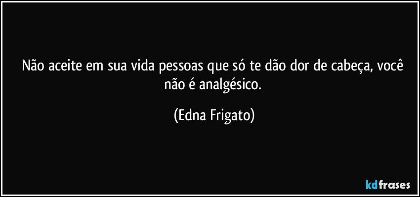 Não aceite em sua vida pessoas que só te dão dor de cabeça, você não é analgésico. (Edna Frigato)