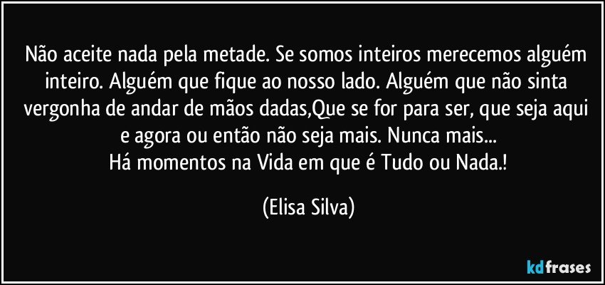 Não aceite nada pela metade. Se somos inteiros merecemos alguém inteiro. Alguém que fique ao nosso lado. Alguém que não sinta vergonha de andar de mãos dadas,Que se for para ser, que seja aqui e agora ou então não seja mais. Nunca mais...
  Há momentos na Vida em que é Tudo ou Nada.! (Elisa Silva)