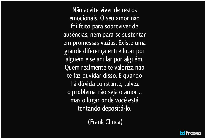 Não aceite viver de restos 
emocionais. O seu amor não 
foi feito para sobreviver de 
ausências, nem para se sustentar 
em promessas vazias. Existe uma 
grande diferença entre lutar por 
alguém e se anular por alguém. 
Quem realmente te valoriza não 
te faz duvidar disso. E quando 
há dúvida constante, talvez 
o problema não seja o amor… 
mas o lugar onde você está 
tentando depositá-lo. (Frank Chuca)