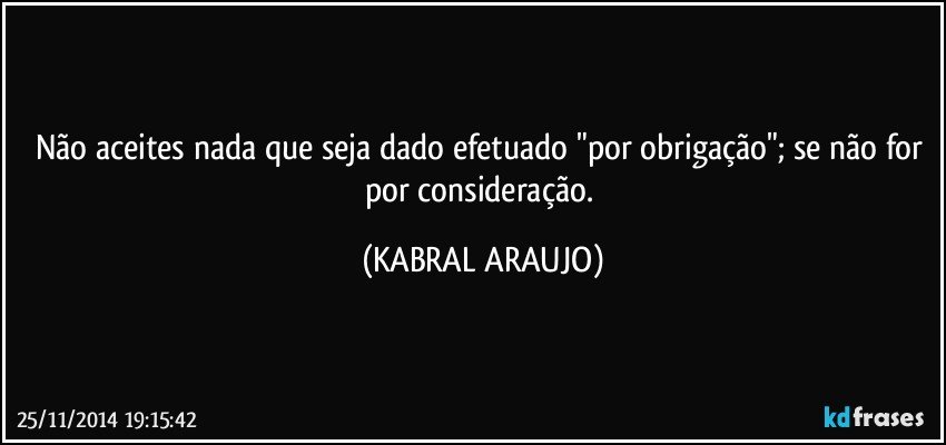 Não aceites nada que seja dado/efetuado "por obrigação"; se não for por consideração. (KABRAL ARAUJO)