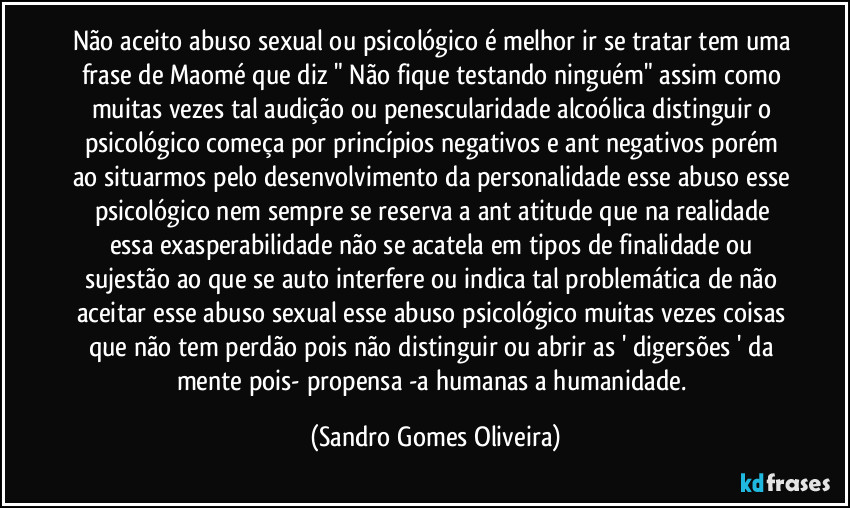 Não aceito abuso sexual ou psicológico é melhor ir se tratar tem uma frase de Maomé que diz " Não fique testando ninguém" assim como muitas vezes tal audição ou penescularidade alcoólica distinguir o psicológico começa por princípios negativos e ant negativos porém ao situarmos pelo desenvolvimento da personalidade esse abuso esse psicológico nem sempre se reserva a ant atitude que na realidade essa exasperabilidade não se acatela em tipos de finalidade ou sujestão ao que se auto interfere ou indica tal problemática de não aceitar esse abuso sexual esse abuso psicológico muitas vezes coisas que não tem perdão pois não distinguir ou abrir as ' digersões ' da mente pois- propensa -a humanas a humanidade. (Sandro Gomes Oliveira)