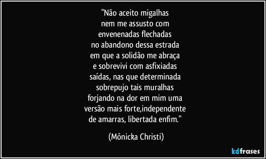 "Não aceito migalhas 
nem me assusto com 
envenenadas flechadas 
no abandono dessa estrada 
em que a solidão me abraça 
e sobrevivi com asfixiadas 
saídas, nas que determinada 
sobrepujo tais muralhas 
forjando na dor em mim uma 
versão mais forte,independente 
de amarras, libertada enfim." (Mônicka Christi)
