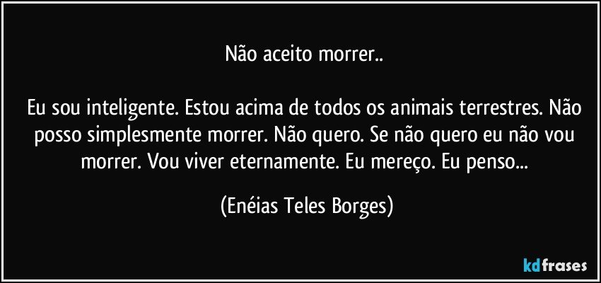 Não aceito morrer..  

Eu sou inteligente. Estou acima de todos os animais terrestres. Não posso simplesmente morrer. Não quero. Se não quero eu não vou morrer. Vou viver eternamente. Eu mereço. Eu penso... (Enéias Teles Borges)