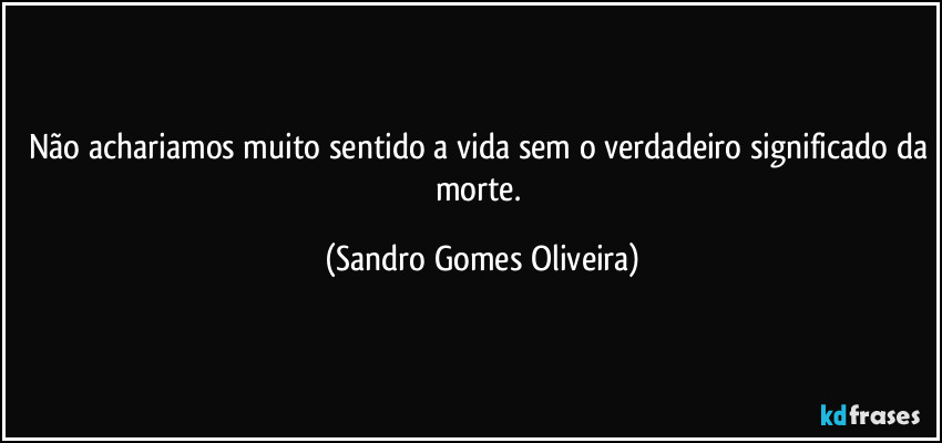 Não achariamos muito sentido a vida sem o verdadeiro significado da morte. (Sandro Gomes Oliveira)