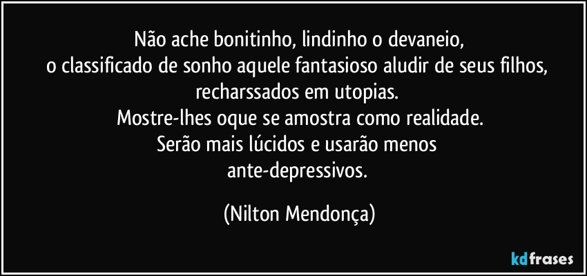 ⁠Não ache bonitinho, lindinho o devaneio, 
o classificado de sonho aquele  fantasioso aludir de seus filhos, recharssados em utopias. 
Mostre-lhes oque se amostra como realidade.
Serão mais lúcidos e usarão menos 
ante-depressivos. (Nilton Mendonça)