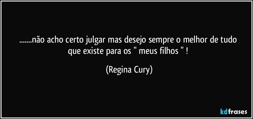 ...não acho certo julgar   mas desejo  sempre  o melhor de tudo que existe    para  os "  meus filhos " ! (Regina Cury)