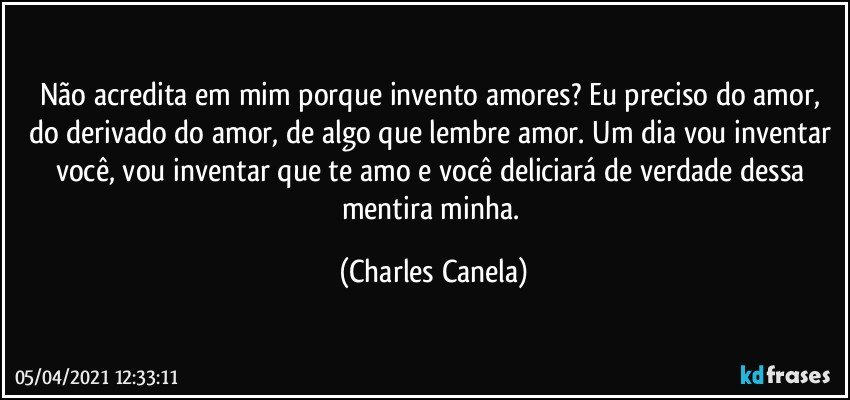 Não acredita em mim porque invento amores? Eu preciso do amor, do derivado do amor, de algo que lembre amor. Um dia vou inventar você, vou inventar que te amo e você deliciará de verdade dessa mentira minha. (Charles Canela)