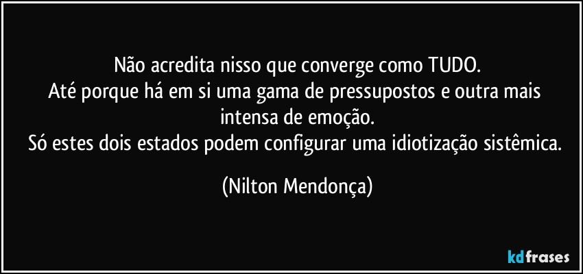 Não acredita nisso que converge como TUDO.
Até porque há em si uma gama de pressupostos e outra mais intensa de emoção.
Só estes dois estados podem configurar uma idiotização sistêmica. (Nilton Mendonça)