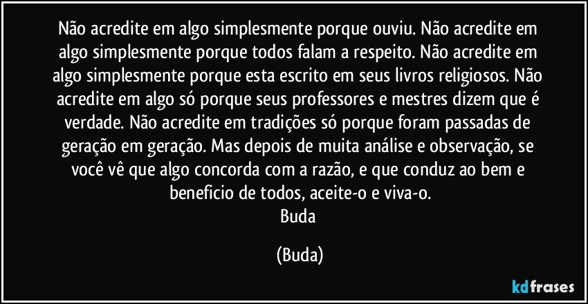 Não acredite em algo simplesmente porque ouviu. Não acredite em algo simplesmente porque todos falam a respeito. Não acredite em algo simplesmente porque esta escrito em seus livros religiosos. Não acredite em algo só porque seus professores e mestres dizem que é verdade. Não acredite em tradições só porque foram passadas de geração em geração. Mas depois de muita análise e observação, se você vê que algo concorda com a razão, e que conduz ao bem e beneficio de todos, aceite-o e viva-o.
Buda (Buda)