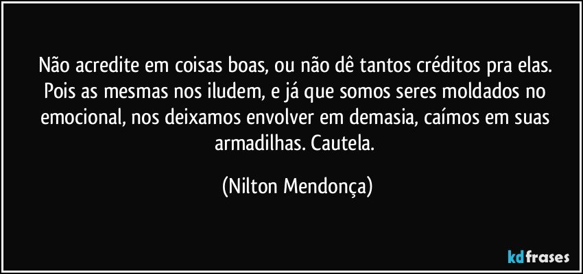 Não acredite em coisas boas, ou não dê tantos créditos pra elas. 
Pois as mesmas nos iludem, e já que somos seres moldados no emocional, nos deixamos envolver em demasia, caímos em suas armadilhas. Cautela. (Nilton Mendonça)