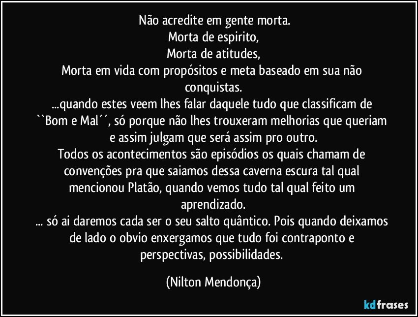 ⁠Não acredite em gente morta.
Morta de espirito,
Morta de atitudes,
Morta em vida com propósitos e meta baseado em sua não conquistas.
...quando estes veem lhes falar daquele tudo que classificam de ``Bom e Mal´´, só porque não lhes trouxeram melhorias que queriam e assim julgam que será assim pro outro.
Todos os acontecimentos são episódios os quais chamam de convenções pra que saiamos dessa caverna escura tal qual mencionou Platão, quando vemos tudo tal qual feito um aprendizado.
... só ai daremos cada ser o seu salto quântico. Pois quando deixamos de lado o obvio enxergamos que tudo foi contraponto e perspectivas, possibilidades. (Nilton Mendonça)