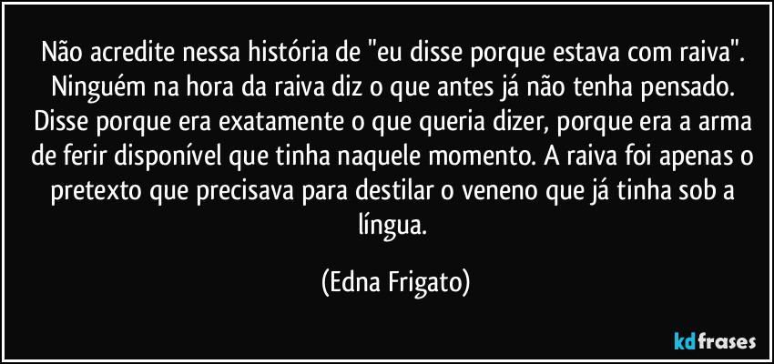 Não acredite nessa história de "eu disse porque estava com raiva". Ninguém na hora da raiva diz o que antes já não tenha pensado. Disse porque era exatamente o que queria dizer,  porque era a arma de ferir disponível que tinha naquele momento. A raiva foi apenas o pretexto que precisava para destilar o veneno que já tinha sob a língua. (Edna Frigato)