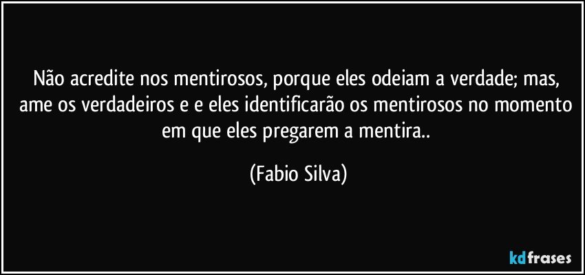 Não acredite nos mentirosos, porque eles odeiam a verdade; mas, ame os verdadeiros e e eles identificarão os mentirosos no momento em que eles pregarem a mentira.. (Fabio Silva)