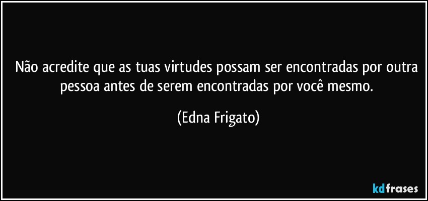 Não acredite que as tuas virtudes possam ser encontradas por outra pessoa antes de serem encontradas por você mesmo. (Edna Frigato)