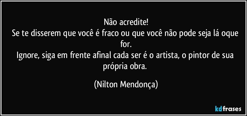 Não acredite!
Se te disserem que você é fraco ou que você não pode seja lá oque for.
Ignore, siga em frente afinal cada ser é o artista, o pintor de sua própria obra. (Nilton Mendonça)