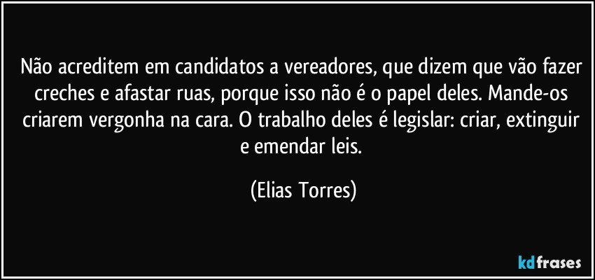 Não acreditem em candidatos a vereadores, que dizem que vão fazer creches e afastar ruas, porque isso não é o papel deles. Mande-os criarem vergonha na cara. O trabalho deles é legislar: criar, extinguir e emendar leis. (Elias Torres)