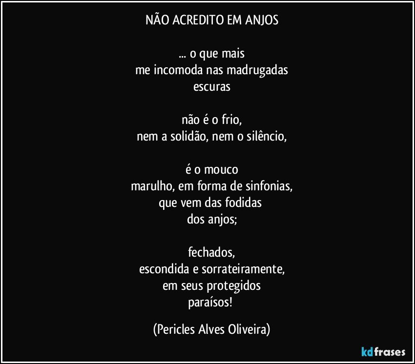 NÃO ACREDITO EM ANJOS

... o que mais
me incomoda nas madrugadas
escuras

não é o frio,
nem a solidão, nem o silêncio,

é o mouco
marulho, em forma de sinfonias,
que vem das fodidas 
dos anjos;

fechados,
escondida e sorrateiramente,
em seus protegidos
paraísos! (Pericles Alves Oliveira)