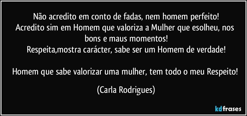 Não acredito em conto de fadas, nem homem perfeito!
Acredito sim em Homem que valoriza a Mulher que esolheu, nos bons e maus momentos!
Respeita,mostra carácter,  sabe ser um Homem de verdade!

Homem que sabe valorizar uma mulher, tem todo o meu Respeito! (Carla Rodrigues)