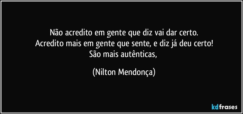 Não acredito em gente que diz vai dar certo.
Acredito mais em gente que sente, e diz já deu certo!
São mais autênticas, (Nilton Mendonça)