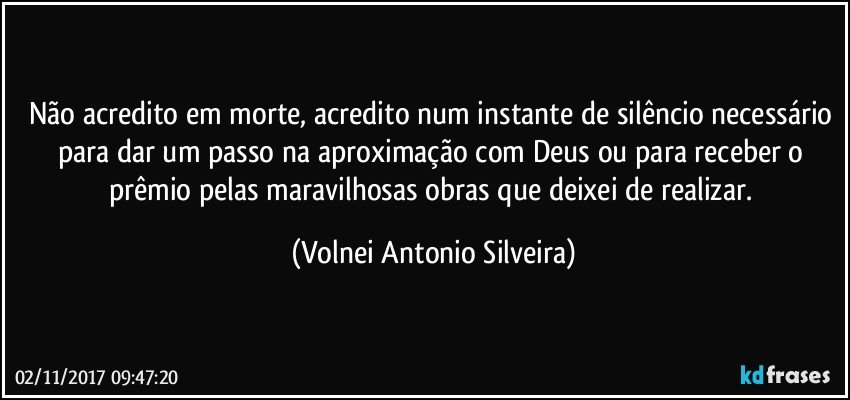 Não acredito em morte, acredito num instante de silêncio necessário para dar um passo na aproximação com Deus ou para receber o prêmio pelas maravilhosas obras que deixei de realizar. (Volnei Antonio Silveira)