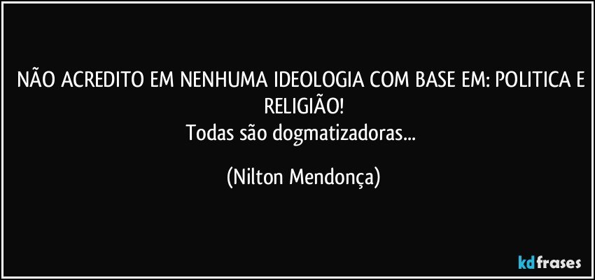 NÃO ACREDITO EM NENHUMA IDEOLOGIA COM BASE EM: POLITICA E RELIGIÃO!
Todas são dogmatizadoras... (Nilton Mendonça)