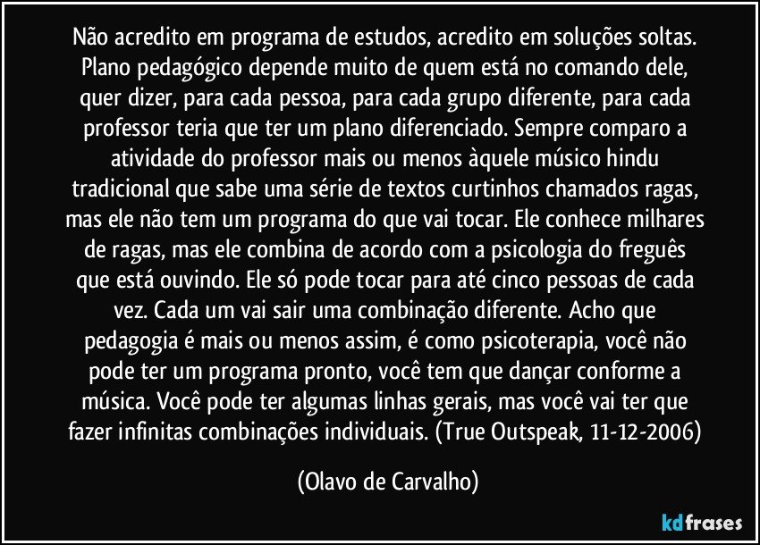 Não acredito em programa de estudos, acredito em soluções soltas. Plano pedagógico depende muito de quem está no comando dele, quer dizer, para cada pessoa, para cada grupo diferente, para cada professor teria que ter um plano diferenciado. Sempre comparo a atividade do professor mais ou menos àquele músico hindu tradicional que sabe uma série de textos curtinhos chamados ragas, mas ele não tem um programa do que vai tocar. Ele conhece milhares de ragas, mas ele combina de acordo com a psicologia do freguês que está ouvindo. Ele só pode tocar para até cinco pessoas de cada vez. Cada um vai sair uma combinação diferente. Acho que pedagogia é mais ou menos assim, é como psicoterapia, você não pode ter um programa pronto, você tem que dançar conforme a música. Você pode ter algumas linhas gerais, mas você vai ter que fazer infinitas combinações individuais. (True Outspeak, 11-12-2006) (Olavo de Carvalho)