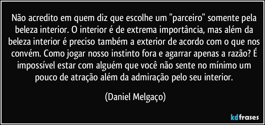 Não acredito em quem diz que escolhe um "parceiro" somente pela beleza interior. O interior é de extrema importância, mas além da beleza interior é preciso também a exterior de acordo com o que nos convém. Como jogar nosso instinto fora e agarrar apenas a razão? É impossível estar com alguém que você não sente no mínimo um pouco de atração além da admiração pelo seu interior. (Daniel Melgaço)