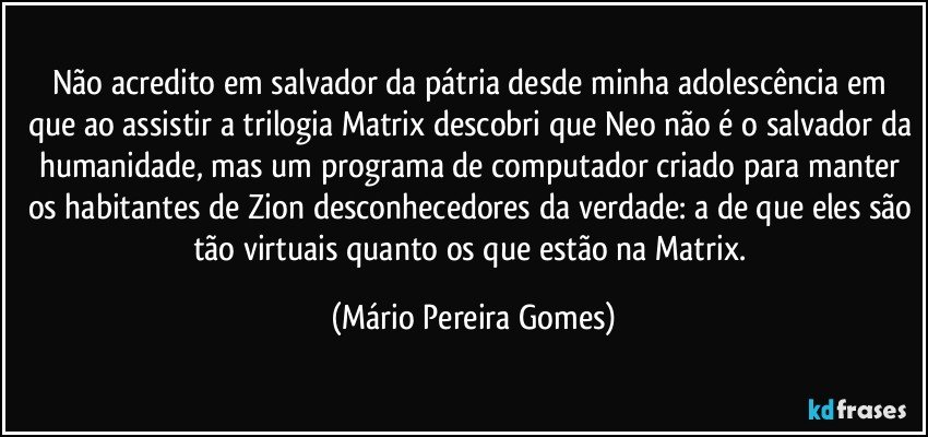 Não acredito em salvador da pátria desde minha adolescência em que ao assistir a trilogia Matrix descobri que Neo não é o salvador da humanidade, mas um programa de computador criado para manter os habitantes de Zion desconhecedores da verdade: a de que eles são tão virtuais quanto os que estão na Matrix. (Mário Pereira Gomes)