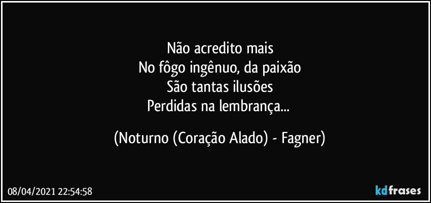 Não acredito mais
No fôgo ingênuo, da paixão
São tantas ilusões
Perdidas na lembrança... (Noturno (Coração Alado) - Fagner)