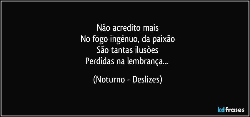 Não acredito mais
No fogo ingênuo, da paixão
São tantas ilusões
Perdidas na lembrança... (Noturno - Deslizes)