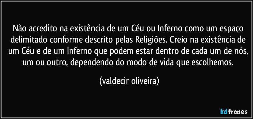 Não acredito na existência de um Céu ou Inferno como um espaço delimitado conforme descrito pelas Religiões. Creio na existência de um Céu e de um Inferno que podem estar dentro de cada um de nós, um ou outro, dependendo do modo de vida que escolhemos. (valdecir oliveira)