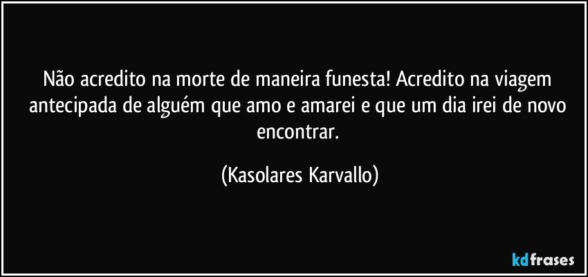 Não acredito na morte de maneira funesta! Acredito na viagem antecipada de alguém que amo e amarei e que um dia irei de novo encontrar. (Kasolares Karvallo)