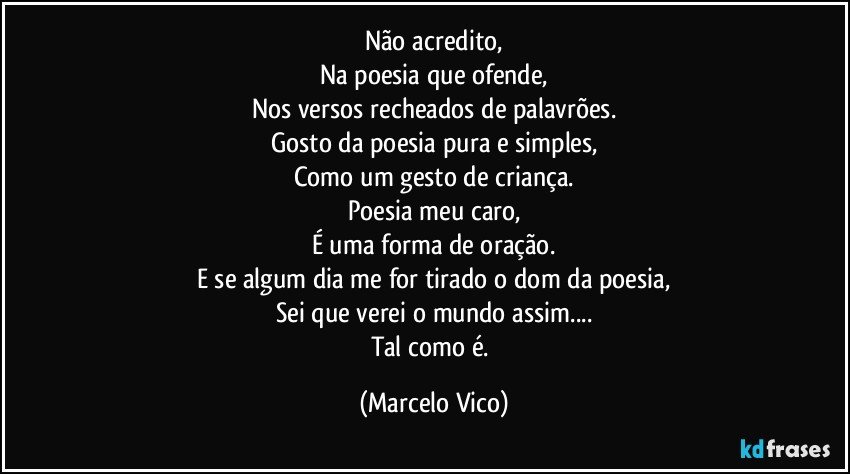 Não acredito,
Na poesia que ofende,
Nos versos recheados de palavrões.
Gosto da poesia pura e simples,
Como um gesto de criança.
Poesia meu caro,
É uma forma de oração.
E se algum dia me for tirado o dom da poesia,
Sei que verei o mundo assim...
Tal como é. (Marcelo Vico)