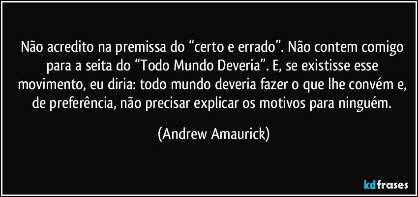 Não acredito na premissa do “certo e errado”. Não contem comigo para a seita do “Todo Mundo Deveria”. E, se existisse esse movimento, eu diria: todo mundo deveria fazer o que lhe convém e, de preferência, não precisar explicar os motivos para ninguém. (Andrew Amaurick)