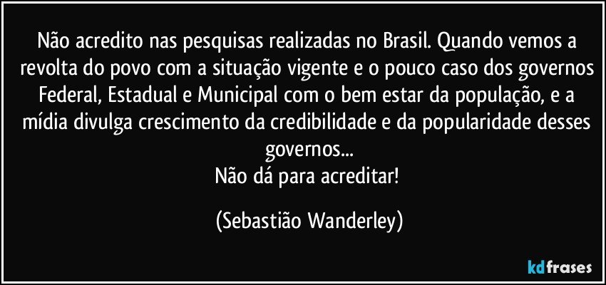 Não acredito nas pesquisas realizadas no Brasil. Quando vemos a revolta do povo com a situação vigente e o pouco caso dos governos Federal, Estadual e Municipal com o bem estar da população, e a mídia divulga crescimento da credibilidade e da popularidade desses governos...
Não dá para acreditar! (Sebastião Wanderley)